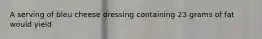 A serving of bleu cheese dressing containing 23 grams of fat would yield