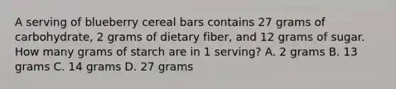 A serving of blueberry cereal bars contains 27 grams of carbohydrate, 2 grams of dietary fiber, and 12 grams of sugar. How many grams of starch are in 1 serving? A. 2 grams B. 13 grams C. 14 grams D. 27 grams