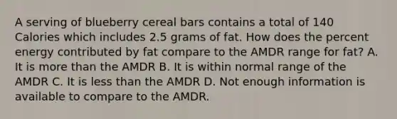 A serving of blueberry cereal bars contains a total of 140 Calories which includes 2.5 grams of fat. How does the percent energy contributed by fat compare to the AMDR range for fat? A. It is more than the AMDR B. It is within normal range of the AMDR C. It is less than the AMDR D. Not enough information is available to compare to the AMDR.