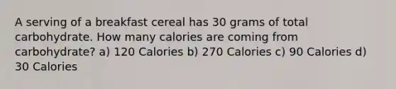 A serving of a breakfast cereal has 30 grams of total carbohydrate. How many calories are coming from carbohydrate? a) 120 Calories b) 270 Calories c) 90 Calories d) 30 Calories