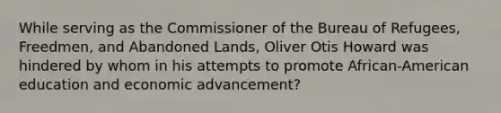 While serving as the Commissioner of the Bureau of Refugees, Freedmen, and Abandoned Lands, Oliver Otis Howard was hindered by whom in his attempts to promote African-American education and economic advancement?