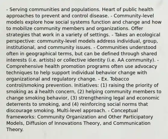 - Serving communities and populations. Heart of public health approaches to prevent and control disease. - Community-level models explore how social systems function and change and how to mobilize community members and organizations. Offer strategies that work in a variety of settings. - Takes an ecological perspective: community-level models address individual, group, institutional, and community issues. - Communities understood often in geographical terms, but can be defined through shared interests (i.e. artists) or collective identity (i.e. AA community). - Comprehensive <a href='https://www.questionai.com/knowledge/kKSBgjB6Il-health-promotion' class='anchor-knowledge'>health promotion</a> programs often use advocacy techniques to help support individual behavior change with organizational and regulatory change. - Ex. Tobacco control/smoking prevention. Initiatives: (1) raising the priority of smoking as a health concern, (2) helping community members to change smoking behavior, (3) strengthening legal and economic deterrents to smoking, and (4) reinforcing social norms that discourage smoking. Multi-level approach. - <a href='https://www.questionai.com/knowledge/kK2H1Sajav-conceptual-framework' class='anchor-knowledge'>conceptual framework</a>s: Community Organization and Other Participatory Models, Diffusion of Innovations Theory, and Communication Theory.