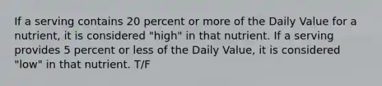 If a serving contains 20 percent or more of the Daily Value for a nutrient, it is considered "high" in that nutrient. If a serving provides 5 percent or less of the Daily Value, it is considered "low" in that nutrient. T/F