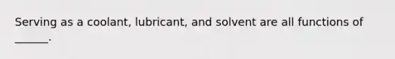 Serving as a coolant, lubricant, and solvent are all functions of ______.