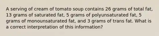 A serving of cream of tomato soup contains 26 grams of total fat, 13 grams of saturated fat, 5 grams of polyunsaturated fat, 5 grams of monounsaturated fat, and 3 grams of trans fat. What is a correct interpretation of this information?