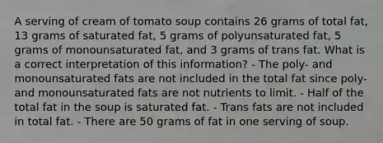 A serving of cream of tomato soup contains 26 grams of total fat, 13 grams of saturated fat, 5 grams of polyunsaturated fat, 5 grams of monounsaturated fat, and 3 grams of trans fat. What is a correct interpretation of this information? - The poly- and monounsaturated fats are not included in the total fat since poly- and monounsaturated fats are not nutrients to limit. - Half of the total fat in the soup is saturated fat. - Trans fats are not included in total fat. - There are 50 grams of fat in one serving of soup.