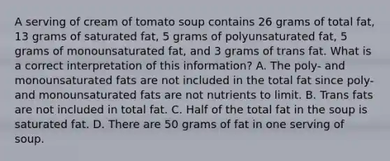 A serving of cream of tomato soup contains 26 grams of total fat, 13 grams of saturated fat, 5 grams of polyunsaturated fat, 5 grams of monounsaturated fat, and 3 grams of trans fat. What is a correct interpretation of this information? A. The poly- and monounsaturated fats are not included in the total fat since poly- and monounsaturated fats are not nutrients to limit. B. Trans fats are not included in total fat. C. Half of the total fat in the soup is saturated fat. D. There are 50 grams of fat in one serving of soup.