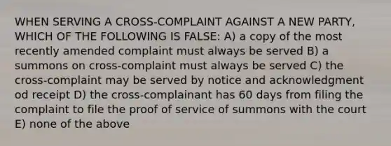 WHEN SERVING A CROSS-COMPLAINT AGAINST A NEW PARTY, WHICH OF THE FOLLOWING IS FALSE: A) a copy of the most recently amended complaint must always be served B) a summons on cross-complaint must always be served C) the cross-complaint may be served by notice and acknowledgment od receipt D) the cross-complainant has 60 days from filing the complaint to file the proof of service of summons with the court E) none of the above