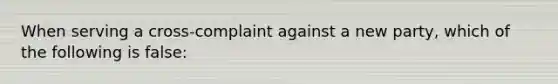 When serving a cross-complaint against a new party, which of the following is false: