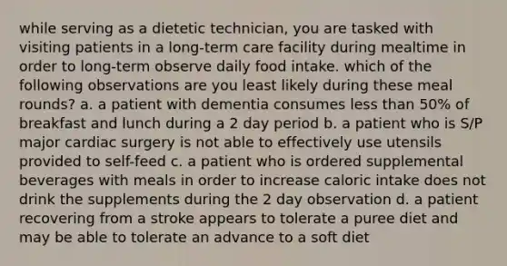 while serving as a dietetic technician, you are tasked with visiting patients in a long-term care facility during mealtime in order to long-term observe daily food intake. which of the following observations are you least likely during these meal rounds? a. a patient with dementia consumes less than 50% of breakfast and lunch during a 2 day period b. a patient who is S/P major cardiac surgery is not able to effectively use utensils provided to self-feed c. a patient who is ordered supplemental beverages with meals in order to increase caloric intake does not drink the supplements during the 2 day observation d. a patient recovering from a stroke appears to tolerate a puree diet and may be able to tolerate an advance to a soft diet