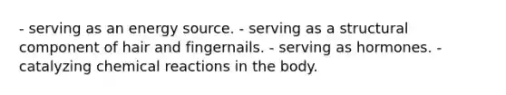 - serving as an energy source. - serving as a structural component of hair and fingernails. - serving as hormones. - catalyzing chemical reactions in the body.