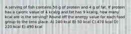 A serving of fish contains 50 g of protein and 4 g of fat. If protein has a caloric value of 4 kcal/g and fat has 9 kcal/g, how many kcal are in the serving? Round off the energy value for each food group to the tens place. A) 240 kcal B) 50 kcal C) 470 kcal D) 220 kcal E) 490 kcal