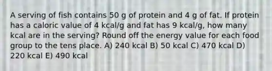 A serving of fish contains 50 g of protein and 4 g of fat. If protein has a caloric value of 4 kcal/g and fat has 9 kcal/g, how many kcal are in the serving? Round off the energy value for each food group to the tens place. A) 240 kcal B) 50 kcal C) 470 kcal D) 220 kcal E) 490 kcal