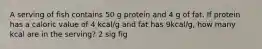 A serving of fish contains 50 g protein and 4 g of fat. If protein has a caloric value of 4 kcal/g and fat has 9kcal/g, how many kcal are in the serving? 2 sig fig