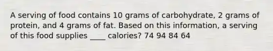 A serving of food contains 10 grams of carbohydrate, 2 grams of protein, and 4 grams of fat. Based on this information, a serving of this food supplies ____ calories? 74 94 84 64