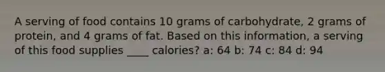 A serving of food contains 10 grams of carbohydrate, 2 grams of protein, and 4 grams of fat. Based on this information, a serving of this food supplies ____ calories? a: 64 b: 74 c: 84 d: 94