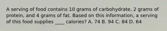 A serving of food contains 10 grams of carbohydrate, 2 grams of protein, and 4 grams of fat. Based on this information, a serving of this food supplies ____ calories? A. 74 B. 94 C. 84 D. 64