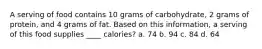A serving of food contains 10 grams of carbohydrate, 2 grams of protein, and 4 grams of fat. Based on this information, a serving of this food supplies ____ calories? a. 74 b. 94 c. 84 d. 64