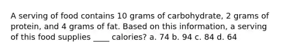 A serving of food contains 10 grams of carbohydrate, 2 grams of protein, and 4 grams of fat. Based on this information, a serving of this food supplies ____ calories? a. 74 b. 94 c. 84 d. 64