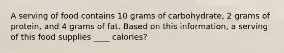 A serving of food contains 10 grams of carbohydrate, 2 grams of protein, and 4 grams of fat. Based on this information, a serving of this food supplies ____ calories?