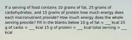 If a serving of food contains 10 grams of fat, 25 grams of carbohydrates, and 15 grams of protein how much energy does each macronutrient provide? How much energy does the whole serving provide? Fill in the blanks below 10 g of fat = ___ kcal 25 g of carbs = ___ kcal 15 g of protein = ___ kcal total serving = ___ kcal