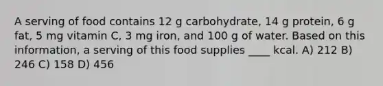 A serving of food contains 12 g carbohydrate, 14 g protein, 6 g fat, 5 mg vitamin C, 3 mg iron, and 100 g of water. Based on this information, a serving of this food supplies ____ kcal. A) 212 B) 246 C) 158 D) 456