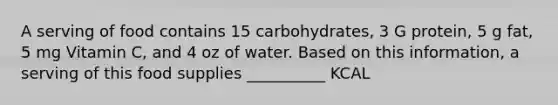 A serving of food contains 15 carbohydrates, 3 G protein, 5 g fat, 5 mg Vitamin C, and 4 oz of water. Based on this information, a serving of this food supplies __________ KCAL