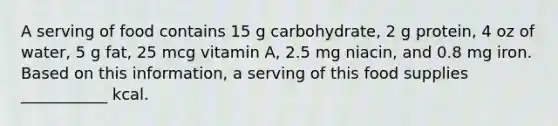 A serving of food contains 15 g carbohydrate, 2 g protein, 4 oz of water, 5 g fat, 25 mcg vitamin A, 2.5 mg niacin, and 0.8 mg iron. Based on this information, a serving of this food supplies ___________ kcal.