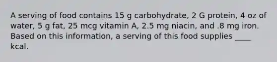 A serving of food contains 15 g carbohydrate, 2 G protein, 4 oz of water, 5 g fat, 25 mcg vitamin A, 2.5 mg niacin, and .8 mg iron. Based on this information, a serving of this food supplies ____ kcal.