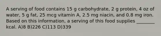 A serving of food contains 15 g carbohydrate, 2 g protein, 4 oz of water, 5 g fat, 25 mcg vitamin A, 2.5 mg niacin, and 0.8 mg iron. Based on this information, a serving of this food supplies ________ kcal. A)8 B)226 C)113 D)339