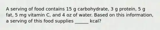 A serving of food contains 15 g carbohydrate, 3 g protein, 5 g fat, 5 mg vitamin C, and 4 oz of water. Based on this information, a serving of this food supplies ______ kcal?