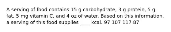 A serving of food contains 15 g carbohydrate, 3 g protein, 5 g fat, 5 mg vitamin C, and 4 oz of water. Based on this information, a serving of this food supplies ____ kcal. 97 107 117 87