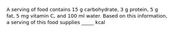 A serving of food contains 15 g carbohydrate, 3 g protein, 5 g fat, 5 mg vitamin C, and 100 ml water. Based on this information, a serving of this food supplies _____ kcal