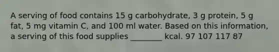 A serving of food contains 15 g carbohydrate, 3 g protein, 5 g fat, 5 mg vitamin C, and 100 ml water. Based on this information, a serving of this food supplies ________ kcal. 97 107 117 87