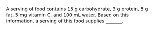 A serving of food contains 15 g carbohydrate, 3 g protein, 5 g fat, 5 mg vitamin C, and 100 mL water. Based on this information, a serving of this food supplies _______.