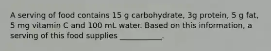 A serving of food contains 15 g carbohydrate, 3g protein, 5 g fat, 5 mg vitamin C and 100 mL water. Based on this information, a serving of this food supplies ___________.