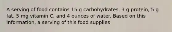 A serving of food contains 15 g carbohydrates, 3 g protein, 5 g fat, 5 mg vitamin C, and 4 ounces of water. Based on this information, a serving of this food supplies