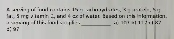 A serving of food contains 15 g carbohydrates, 3 g protein, 5 g fat, 5 mg vitamin C, and 4 oz of water. Based on this information, a serving of this food supplies ____________. a) 107 b) 117 c) 87 d) 97