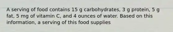 A serving of food contains 15 g carbohydrates, 3 g protein, 5 g fat, 5 mg of vitamin C, and 4 ounces of water. Based on this information, a serving of this food supplies