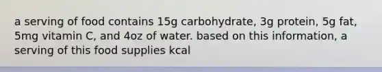 a serving of food contains 15g carbohydrate, 3g protein, 5g fat, 5mg vitamin C, and 4oz of water. based on this information, a serving of this food supplies kcal