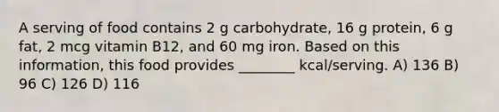 A serving of food contains 2 g carbohydrate, 16 g protein, 6 g fat, 2 mcg vitamin B12, and 60 mg iron. Based on this information, this food provides ________ kcal/serving. A) 136 B) 96 C) 126 D) 116