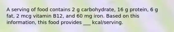 A serving of food contains 2 g carbohydrate, 16 g protein, 6 g fat, 2 mcg vitamin B12, and 60 mg iron. Based on this information, this food provides ___ kcal/serving.