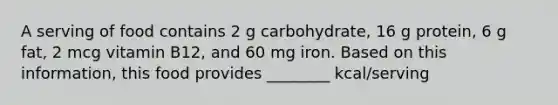 A serving of food contains 2 g carbohydrate, 16 g protein, 6 g fat, 2 mcg vitamin B12, and 60 mg iron. Based on this information, this food provides ________ kcal/serving