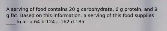 A serving of food contains 20 g carbohydrate, 6 g protein, and 9 g fat. Based on this information, a serving of this food supplies ____ kcal. a.64 b.124 c.162 d.185