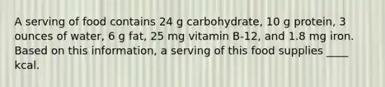 A serving of food contains 24 g carbohydrate, 10 g protein, 3 ounces of water, 6 g fat, 25 mg vitamin B-12, and 1.8 mg iron. Based on this information, a serving of this food supplies ____ kcal.