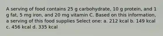 A serving of food contains 25 g carbohydrate, 10 g protein, and 1 g fat, 5 mg iron, and 20 mg vitamin C. Based on this information, a serving of this food supplies Select one: a. 212 kcal b. 149 kcal c. 456 kcal d. 335 kcal