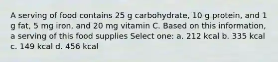 A serving of food contains 25 g carbohydrate, 10 g protein, and 1 g fat, 5 mg iron, and 20 mg vitamin C. Based on this information, a serving of this food supplies Select one: a. 212 kcal b. 335 kcal c. 149 kcal d. 456 kcal