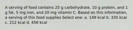 A serving of food contains 25 g carbohydrate, 10 g protein, and 1 g fat, 5 mg iron, and 20 mg vitamin C. Based on this information, a serving of this food supplies Select one: a. 149 kcal b. 335 kcal c. 212 kcal d. 456 kcal