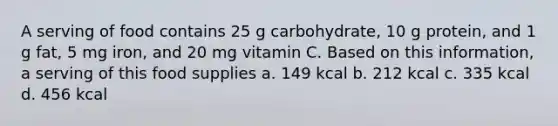 A serving of food contains 25 g carbohydrate, 10 g protein, and 1 g fat, 5 mg iron, and 20 mg vitamin C. Based on this information, a serving of this food supplies a. 149 kcal b. 212 kcal c. 335 kcal d. 456 kcal