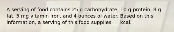 A serving of food contains 25 g carbohydrate, 10 g protein, 8 g fat, 5 mg vitamin iron, and 4 ounces of water. Based on this information, a serving of this food supplies ___kcal.